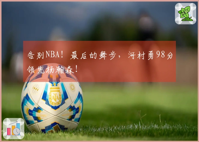 告别NBA！最后的舞步，河村勇98分领先杨瀚森！