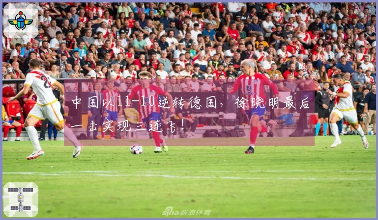 中国以11-10逆转德国，徐晓明最后一击实现三连飞！