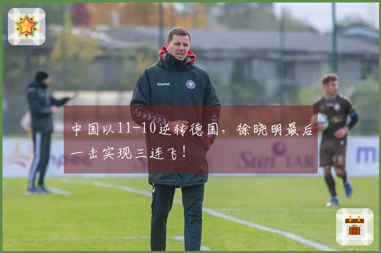 中国以11-10逆转德国，徐晓明最后一击实现三连飞！