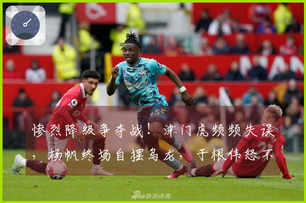 惨烈降级争夺战！津门虎频频失误，杨帆终场自摆乌龙，于根伟怒不可遏