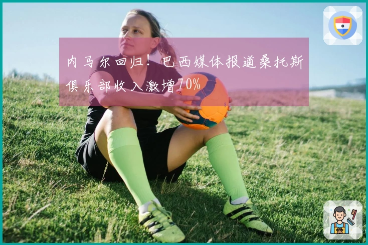内马尔回归！巴西媒体报道桑托斯俱乐部收入激增70%