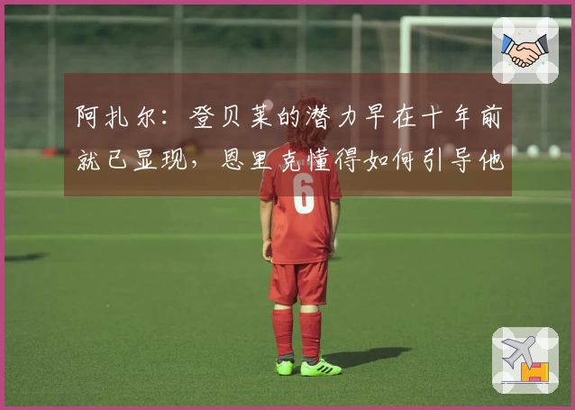 阿扎尔：登贝莱的潜力早在十年前就已显现，恩里克懂得如何引导他