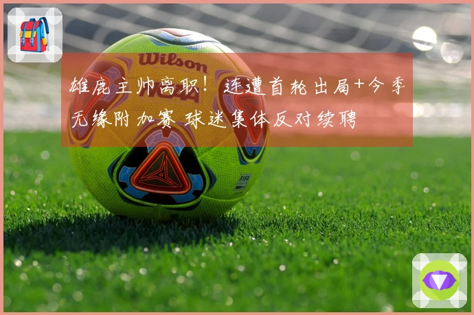 雄鹿主帅离职！连遭首轮出局+今季无缘附加赛 球迷集体反对续聘