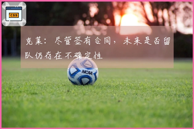 克莱：尽管签有合同，未来是否留队仍存在不确定性