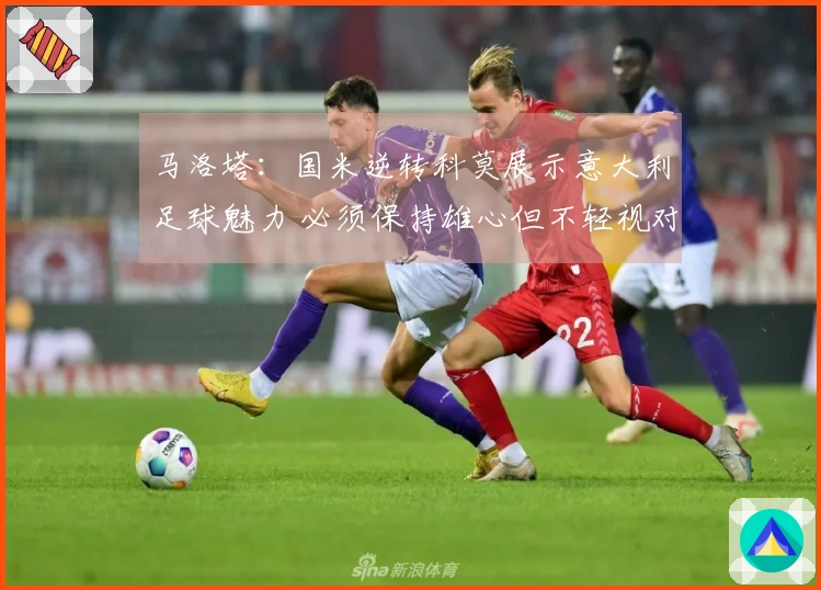 马洛塔：国米逆转科莫展示意大利足球魅力 必须保持雄心但不轻视对手