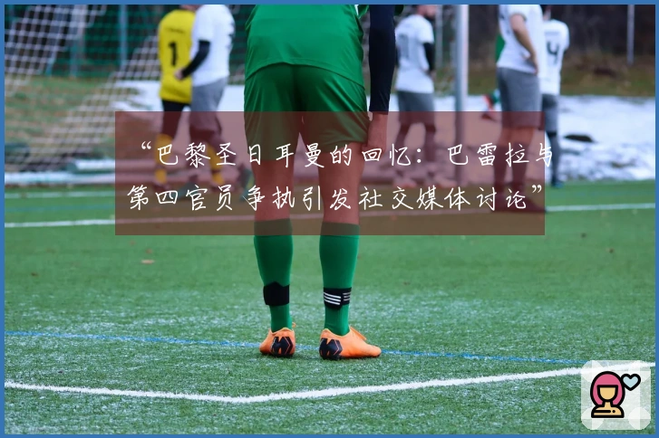 “巴黎圣日耳曼的回忆：巴雷拉与第四官员争执引发社交媒体讨论”