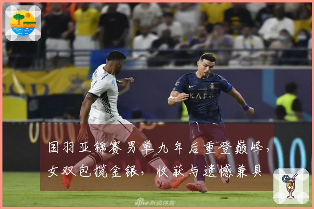 国羽亚锦赛男单九年后重登巅峰，女双包揽金银，收获与遗憾兼具