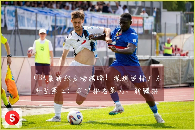 CBA最新积分榜揭晓！深圳逆转广东升至第三：辽宁排名第九，新疆排在第十七