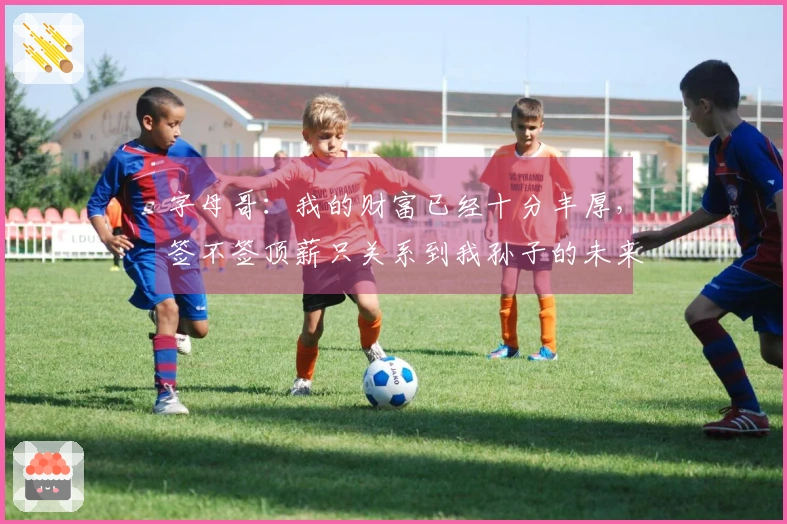 字母哥：我的财富已经十分丰厚，签不签顶薪只关系到我孙子的未来