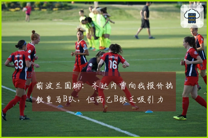 前波兰国脚：齐达内曾向我报价执教皇马B队，但西乙B缺乏吸引力