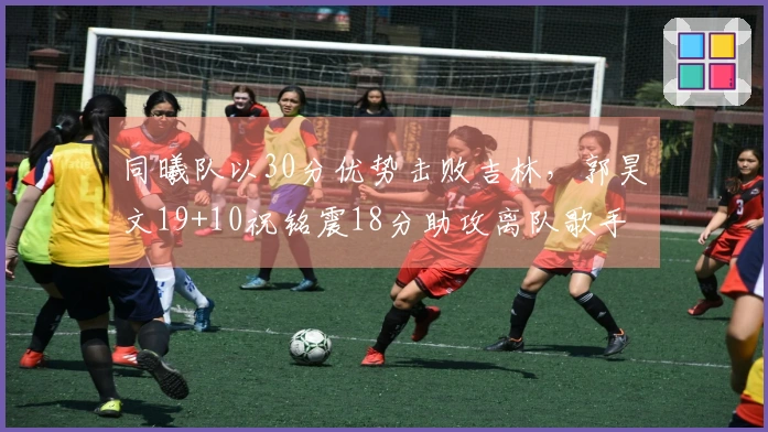 同曦队以30分优势击败吉林，郭昊文19+10祝铭震18分助攻离队歌手