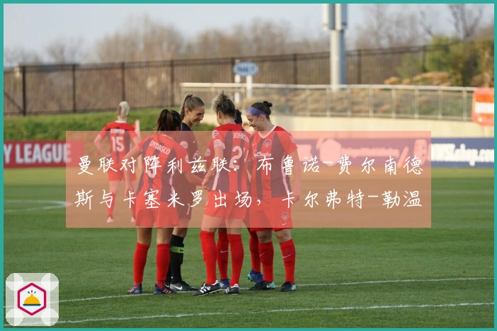 曼联对阵利兹联：布鲁诺-费尔南德斯与卡塞米罗出场，卡尔弗特-勒温与奥卡福尔参赛
