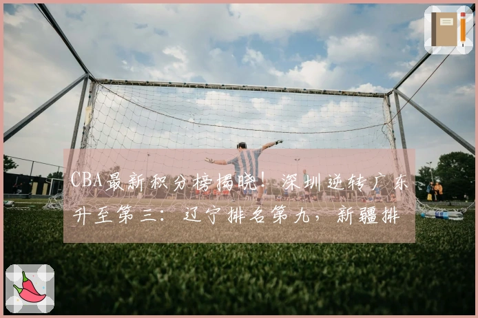 CBA最新积分榜揭晓！深圳逆转广东升至第三：辽宁排名第九，新疆排在第十七