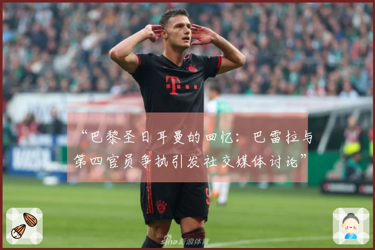“巴黎圣日耳曼的回忆：巴雷拉与第四官员争执引发社交媒体讨论”