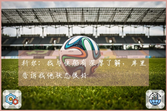 科尔：我与快船有深厚了解，库里告诉我他状态很好